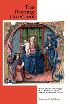 The Rosary Cantoral: Ritual and Social Design in a Chantbook from Early Renaissance Toledo by Candelaria, Lorenzo
