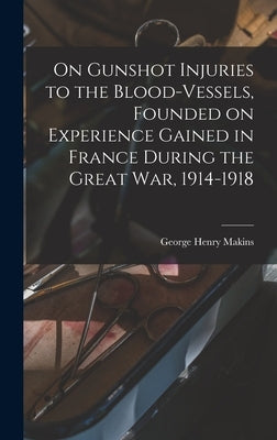 On Gunshot Injuries to the Blood-vessels, Founded on Experience Gained in France During the Great War, 1914-1918 by Makins, George Henry