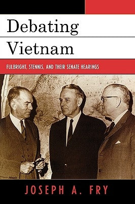 Debating Vietnam: Fulbright, Stennis, and Their Senate Hearings by Fry, Joseph A.