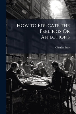 How to Educate the Feelings Or Affections: And Bring the Disposotions, Aspirations, and Passions Into Harmony With Sound Intelligence and Morality by Bray, Charles