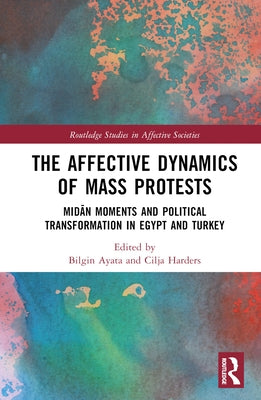 The Affective Dynamics of Mass Protests: Midān Moments and Political Transformation in Egypt and Turkey by Ayata, Bilgin