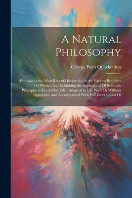 A Natural Philosophy: Embracing the Most Recent Discoveries in the Various Branches Of Physics, and Exhibiting the Application Of Scientific by Quackenbos, George Payn