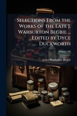 Selections From the Works of the Late J. Warburton Begbie ... Edited by Dyce Duckworth; Volume 100 by Begbie, James Warburton