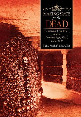 Making Space for the Dead: Catacombs, Cemeteries, and the Reimagining of Paris, 1780-1830 by Legacey, Erin-Marie