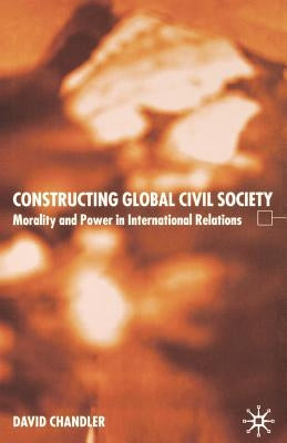 Constructing Global Civil Society: Morality and Power in International Relations by Chandler, D.