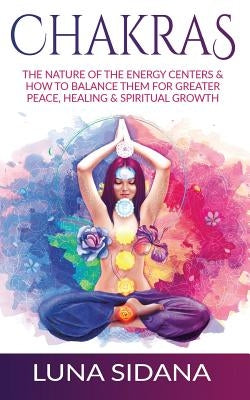 Chakras: The Nature of the Energy Centers & How to Balance Them for Greater Peace, Healing & Spiritual Growth by Sidana, Luna