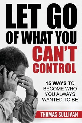 Let Go Of What You Can't Control: 15 Ways To Become Who You Always Wanted To Be by Sullivan, Thomas