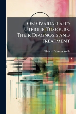 On Ovarian and Uterine Tumours, Their Diagnosis and Treatment by Wells, Thomas Spencer