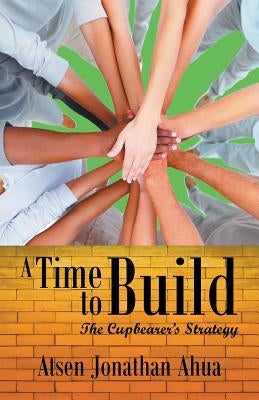 A Time to Build: The Cupbearer's Strategy by Ahua, Atsen Jonathan