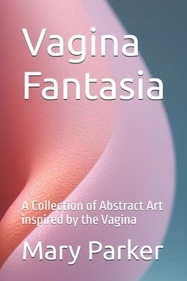 Vagina Fantasia: A Collection of Abstract Art inspired by the Vagina by Parker, Mary
