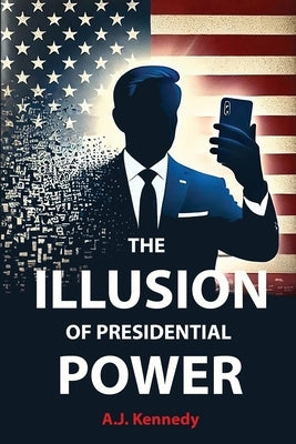 The Illusion of Presidential Power: How America's Focus on Leadership is undermining its Empire by Kennedy, Aj