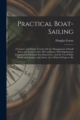 Practical Boat-Sailing: A Concise and Simple Treatise On the Management of Small Boats and Yachts Under All Conditions, With Explanatory Chapt by Frazar, Douglas