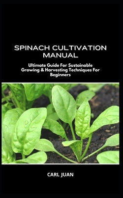 Spinach Cultivation Manual: Ultimate Guide For Sustainable Growing & Harvesting Techniques For Beginners by Juan, Carl
