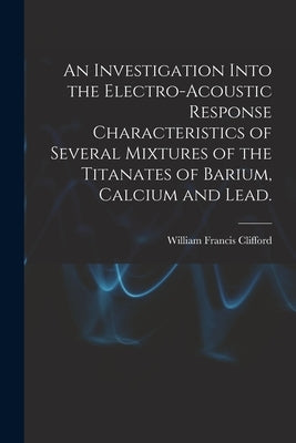An Investigation Into the Electro-acoustic Response Characteristics of Several Mixtures of the Titanates of Barium, Calcium and Lead. by Clifford, William Francis