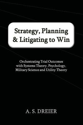 Strategy, Planning & Litigating to Win: Orchestrating Trial Outcomes with Systems Theory, Psychology, Military Science and Utility Theory by Dreier, A. S.