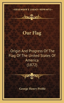 Our Flag: Origin And Progress Of The Flag Of The United States Of America (1872) by Preble, George Henry