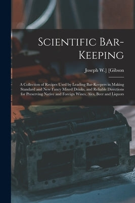 Scientific Bar-keeping; a Collection of Recipes Used by Leading Bar-keepers in Making Standard and New Fancy Mixed Drinks, and Reliable Directions for by [Gibson, Joseph W. ].