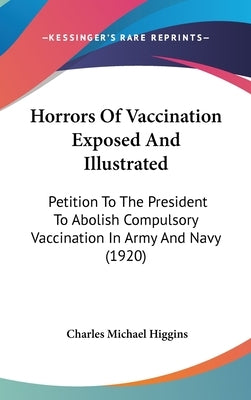 Horrors Of Vaccination Exposed And Illustrated: Petition To The President To Abolish Compulsory Vaccination In Army And Navy (1920) by Higgins, Charles Michael