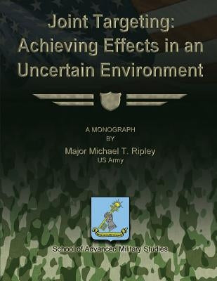 Joint Targeting: Achieving Effects in an Uncertain Environment by Studies, School Of Advanced Military