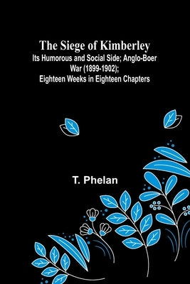 The Siege of Kimberley; Its Humorous and Social Side; Anglo-Boer War (1899-1902); Eighteen Weeks in Eighteen Chapters by Phelan, T.