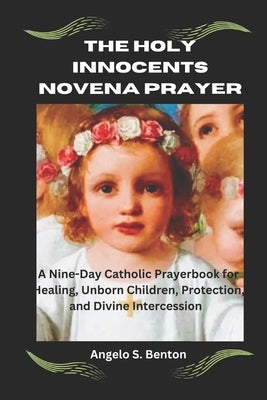 The Holy Innocents Novena Prayer: Nine-Day Catholic Prayerbook for Healing, Unborn Children, Protection, and Divine Intercession by S. Benton, Angelo