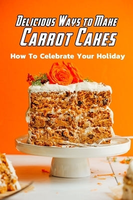 Delicious Ways to Make Carrot Cakes: How To Celebrate Your Holiday: Carrot Cakes Guide Book by Daniels, Corella