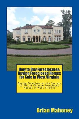 How to Buy Foreclosures: Buying Foreclosed Homes for Sale in West Virginia: Buying Foreclosures the Secrets to Find & Finance Foreclosed Houses by Mahoney, Brian