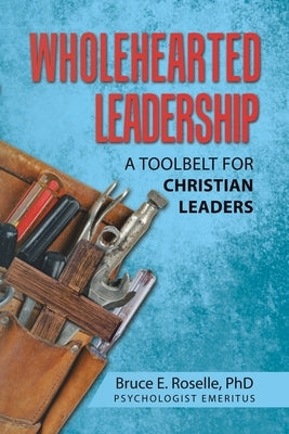 Wholehearted Leadership: A Toolbelt for Christian Leaders by Roselle, Bruce E.