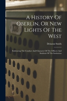 A History Of Oberlin, Or New Lights Of The West: Embracing The Conduct And Character Of The Officers And Students Of The Institution by Smith, Delazon