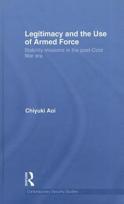 Legitimacy and the Use of Armed Force: Stability Missions in the Post-Cold War Era by Aoi, Chiyuki