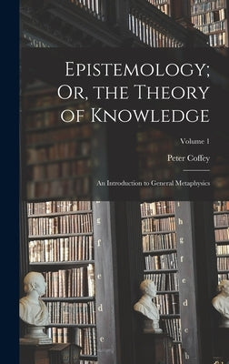 Epistemology; Or, the Theory of Knowledge: An Introduction to General Metaphysics; Volume 1 by Coffey, Peter