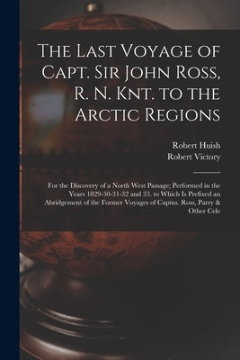The Last Voyage of Capt. Sir John Ross, R. N. Knt. to the Arctic Regions: For the Discovery of a North West Passage; Performed in the Years 1829-30-31 by Huish, Robert