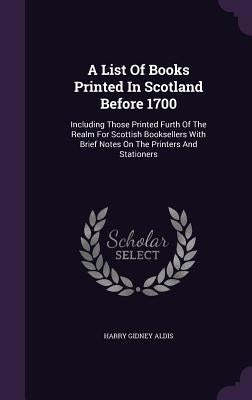 A List Of Books Printed In Scotland Before 1700: Including Those Printed Furth Of The Realm For Scottish Booksellers With Brief Notes On The Printers by Aldis, Harry Gidney