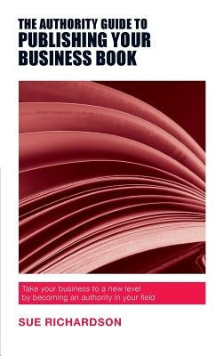 The Authority Guide to Publishing Your Business Book: Take your business to a new level by becoming an authority in your field by Richardson, Sue