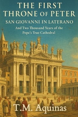 The First Throne of Peter: San Giovanni in Laterano And Two Thousand Years of the Pope's True Cathedral by Aquinas, T. M.