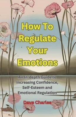 Regulating Your Emotions - The Ultimate Guide: Gaining Emotional Stability and Increasing Confidence and Self-Esteem by Charles, Dave