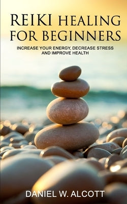 Reiki Healing for Beginners: Increase Your Energy, Decrease Stress And Improve Health by W. Alcott, Daniel