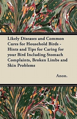 Likely Diseases and Common Cures for Household Birds - Hints and Tips for Caring for your Bird Including Stomach Complaints, Broken Limbs and Skin Pro by Anon