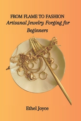 From Flame to Fashion: Artisanal Jewelry Forging for Beginners by Joyce, Ethel