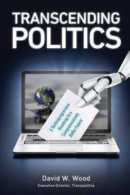 Transcending Politics: A Technoprogressive Roadmap to a Comprehensively Better Future by Wood, David W.