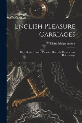 English Pleasure Carriages: Their Origin, History, Varieties, Materials, Construction, Defects, Impr by Adams, William Bridges