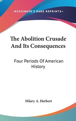 The Abolition Crusade And Its Consequences: Four Periods Of American History by Herbert, Hilary A.