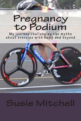 Pregnancy to Podium: My journey challenging the myths about exercise with bump and beyond by Mitchell, Susie