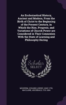 An Ecclesiastical History, Ancient and Modern, From the Birth of Christ to the Beginning of the Present Century, in Which the Rise, Progress, and Vari by Mosheim, Johann Lorenz