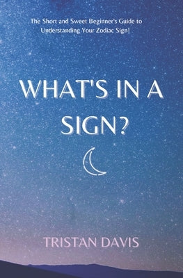 What's in a Sign?: The Short and Sweet Beginner's Guide to Understanding Your Zodiac Sign! by Davis, Tristan