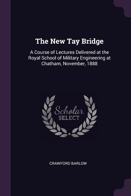 The New Tay Bridge: A Course of Lectures Delivered at the Royal School of Military Engineering at Chatham, November, 1888 by Barlow, Crawford