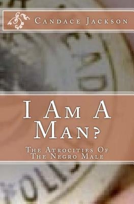 I Am A Man?: The Atrocities Of The Negro Male by Jackson, Candace R.