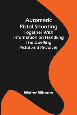Automatic Pistol Shooting; Together with Information on Handling the Duelling Pistol and Revolver by Winans, Walter
