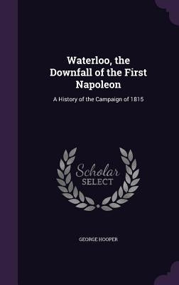 Waterloo, the Downfall of the First Napoleon: A History of the Campaign of 1815 by Hooper, George