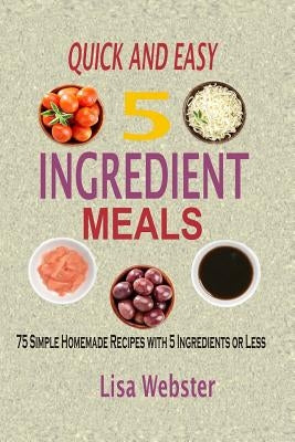 Quick And Easy 5 Ingredient Meals: Simple Homemade Recipes with 5 Ingredients or Less by Webster, Lisa